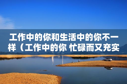 工作中的你和生活中的你不一样（工作中的你 忙碌而又充实）  第1张
