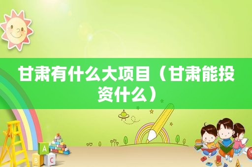 甘肃有什么大项目（甘肃能投资什么）
