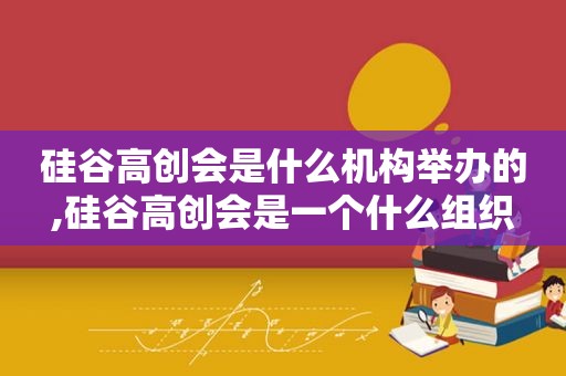 硅谷高创会是什么机构举办的,硅谷高创会是一个什么组织