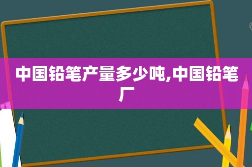 中国铅笔产量多少吨,中国铅笔厂