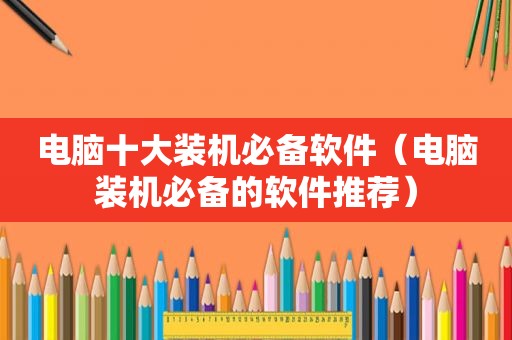 电脑十大装机必备软件（电脑装机必备的软件推荐）