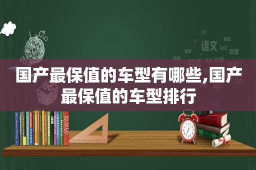 国产最保值的车型有哪些,国产最保值的车型排行