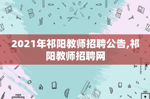 2021年祁阳教师招聘公告,祁阳教师招聘网