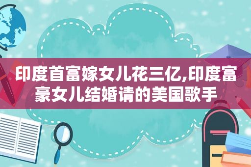 印度首富嫁女儿花三亿,印度富豪女儿结婚请的美国歌手