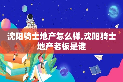 沈阳骑士地产怎么样,沈阳骑士地产老板是谁