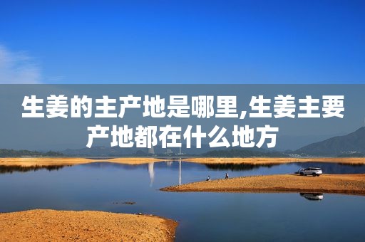 生姜的主产地是哪里,生姜主要产地都在什么地方
