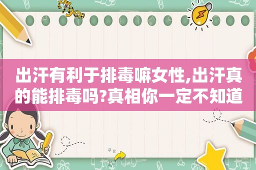出汗有利于排毒嘛女性,出汗真的能排毒吗?真相你一定不知道