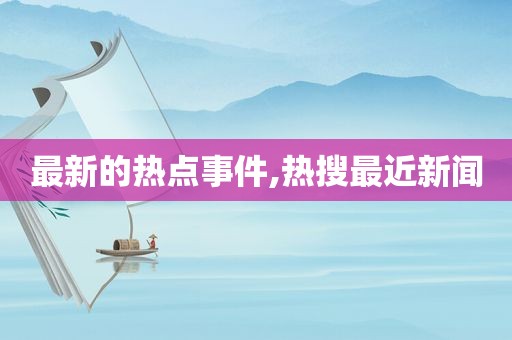 最新的热点事件,热搜最近新闻