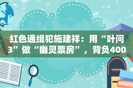 红色通缉犯施建祥：用“叶问3”做“幽灵票房”，背负400亿大案