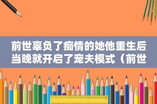 前世辜负了痴情的她他重生后当晚就开启了宠夫模式（前世辜负了痴情的他重生后她不再任性是什么小说）