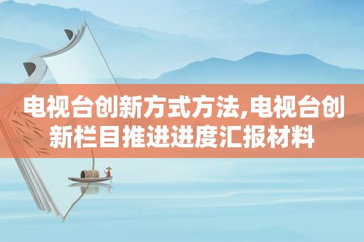 电视台创新方式方法,电视台创新栏目推进进度汇报材料