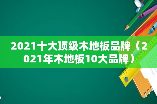 2021十大顶级木地板品牌（2021年木地板10大品牌）