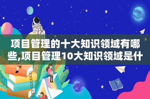 项目管理的十大知识领域有哪些,项目管理10大知识领域是什么呢英语  第1张