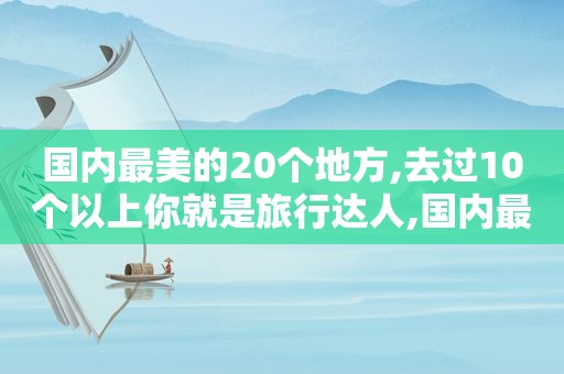 国内最美的20个地方,去过10个以上你就是旅行达人,国内最美的20个地方,去过10个以上你就是旅行达人英语