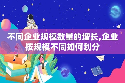 不同企业规模数量的增长,企业按规模不同如何划分