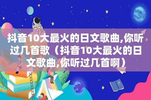 抖音10大最火的日文歌曲,你听过几首歌（抖音10大最火的日文歌曲,你听过几首啊）