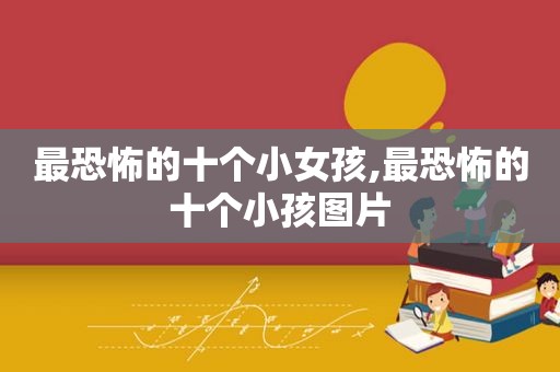 最恐怖的十个小女孩,最恐怖的十个小孩图片