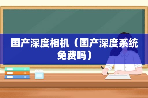 国产深度相机（国产深度系统免费吗）