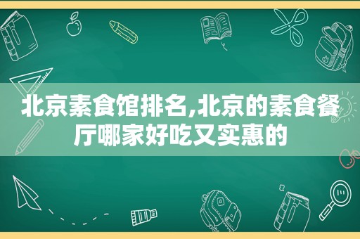 北京素食馆排名,北京的素食餐厅哪家好吃又实惠的