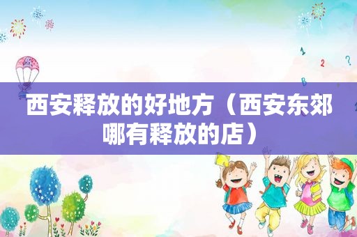 西安释放的好地方（西安东郊哪有释放的店）