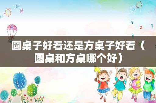 圆桌子好看还是方桌子好看（圆桌和方桌哪个好）