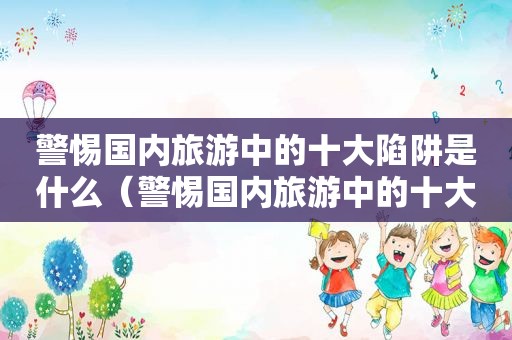 警惕国内旅游中的十大陷阱是什么（警惕国内旅游中的十大陷阱有哪些）