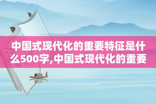 中国式现代化的重要特征是什么500字,中国式现代化的重要特征和重要内涵