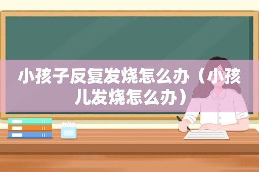 小孩子反复发烧怎么办（小孩儿发烧怎么办）