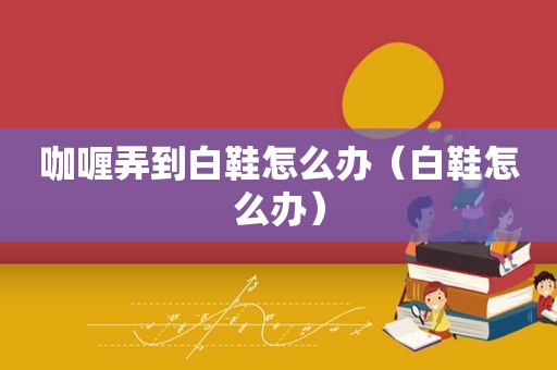 咖喱弄到白鞋怎么办（白鞋怎么办）