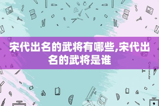 宋代出名的武将有哪些,宋代出名的武将是谁