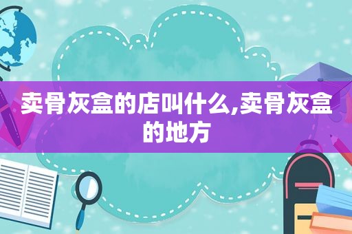 卖骨灰盒的店叫什么,卖骨灰盒的地方