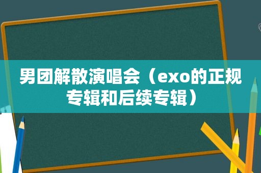 男团解散演唱会（exo的正规专辑和后续专辑）