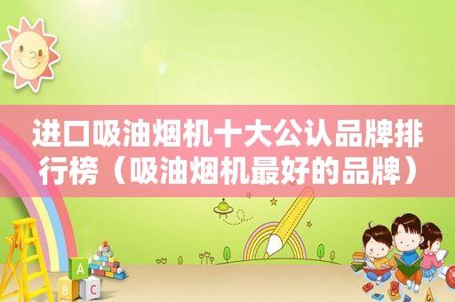 进口吸油烟机十大公认品牌排行榜（吸油烟机最好的品牌）