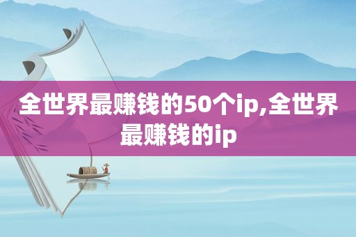 全世界最赚钱的50个ip,全世界最赚钱的ip