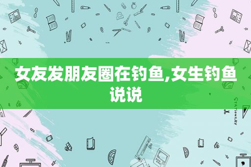 女友发朋友圈在钓鱼,女生钓鱼说说