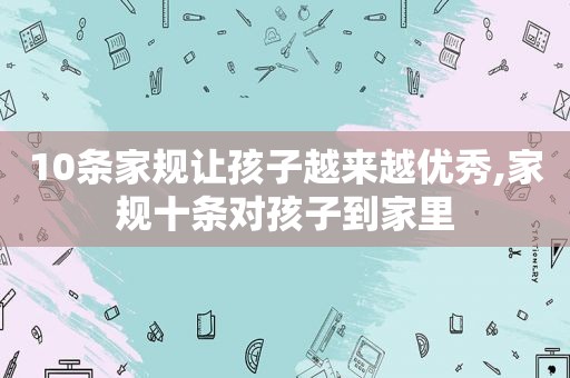 10条家规让孩子越来越优秀,家规十条对孩子到家里