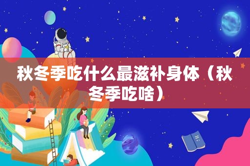秋冬季吃什么最滋补身体（秋冬季吃啥）