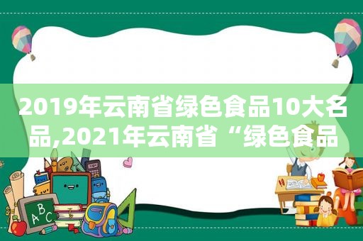 2019年云南省绿色食品10大名品,2021年云南省“绿色食品牌”品牌目录