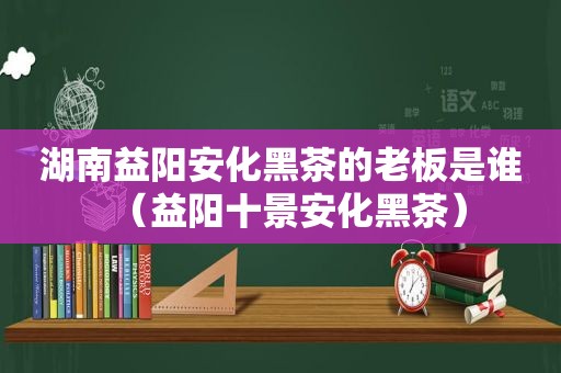 湖南益阳安化黑茶的老板是谁（益阳十景安化黑茶）  第1张