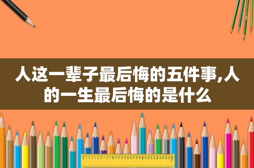 人这一辈子最后悔的五件事,人的一生最后悔的是什么  第1张