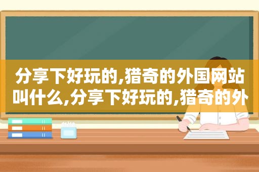 分享下好玩的,猎奇的外国网站叫什么,分享下好玩的,猎奇的外国网站是什么