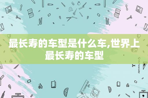 最长寿的车型是什么车,世界上最长寿的车型
