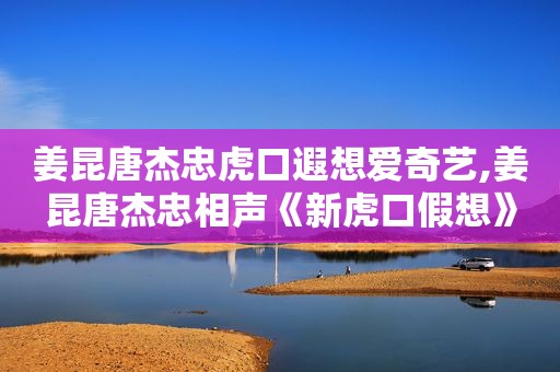 姜昆唐杰忠虎口遐想爱奇艺,姜昆唐杰忠相声《新虎口假想》