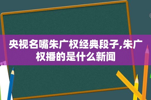 央视名嘴朱广权经典段子,朱广权播的是什么新闻