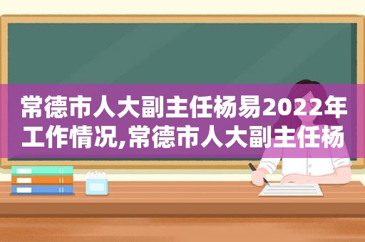 常德市人大副主任杨易2022年工作情况,常德市人大副主任杨易2022年9月简历