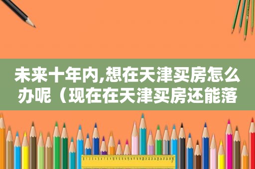 未来十年内,想在天津买房怎么办呢（现在在天津买房还能落户吗）