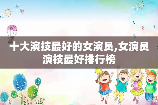 十大演技最好的女演员,女演员演技最好排行榜