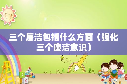 三个廉洁包括什么方面（强化三个廉洁意识）  第1张