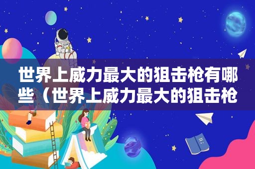 世界上威力最大的狙击枪有哪些（世界上威力最大的狙击枪是什么狙击枪）