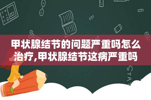甲状腺结节的问题严重吗怎么治疗,甲状腺结节这病严重吗